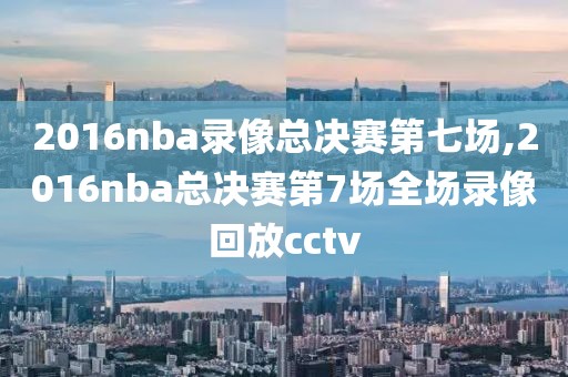 2016nba录像总决赛第七场,2016nba总决赛第7场全场录像回放cctv