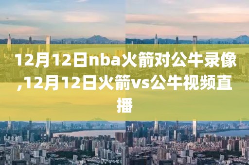 12月12日nba火箭对公牛录像,12月12日火箭vs公牛视频直播