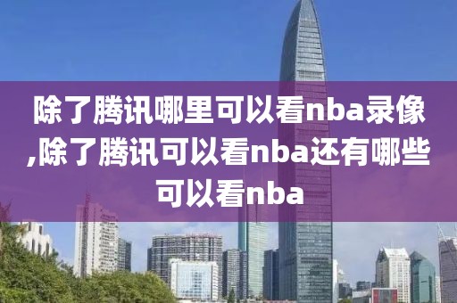 除了腾讯哪里可以看nba录像,除了腾讯可以看nba还有哪些可以看nba