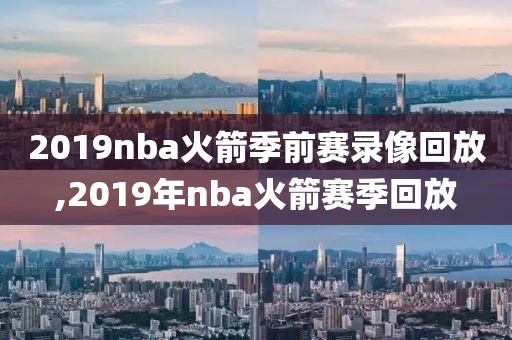 2019nba火箭季前赛录像回放,2019年nba火箭赛季回放