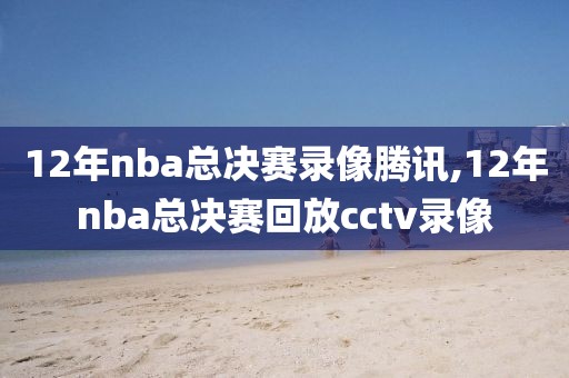 12年nba总决赛录像腾讯,12年nba总决赛回放cctv录像