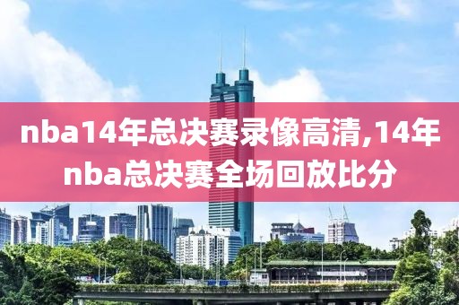 nba14年总决赛录像高清,14年nba总决赛全场回放比分