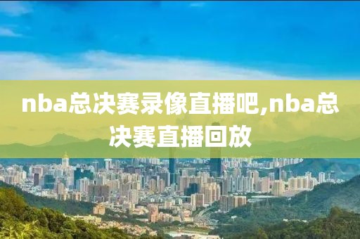 nba总决赛录像直播吧,nba总决赛直播回放