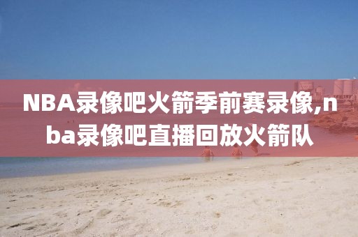 NBA录像吧火箭季前赛录像,nba录像吧直播回放火箭队