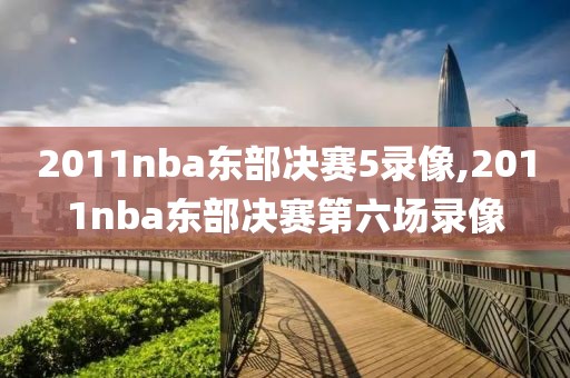 2011nba东部决赛5录像,2011nba东部决赛第六场录像