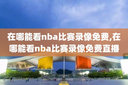 在哪能看nba比赛录像免费,在哪能看nba比赛录像免费直播