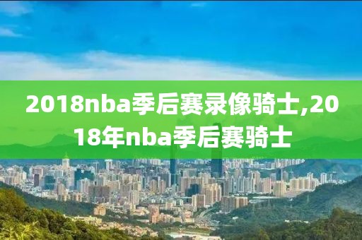 2018nba季后赛录像骑士,2018年nba季后赛骑士
