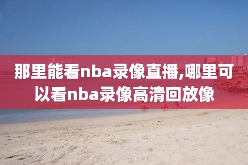 那里能看nba录像直播,哪里可以看nba录像高清回放像