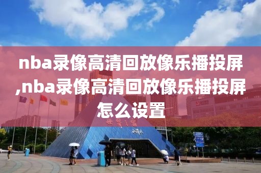 nba录像高清回放像乐播投屏,nba录像高清回放像乐播投屏怎么设置
