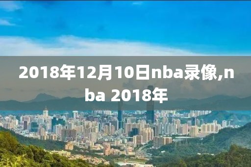 2018年12月10日nba录像,nba 2018年