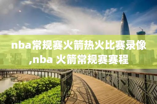 nba常规赛火箭热火比赛录像,nba 火箭常规赛赛程