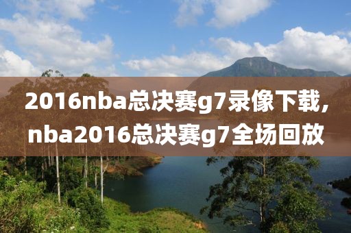 2016nba总决赛g7录像下载,nba2016总决赛g7全场回放