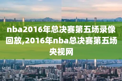 nba2016年总决赛第五场录像回放,2016年nba总决赛第五场央视网