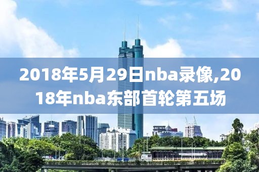 2018年5月29日nba录像,2018年nba东部首轮第五场