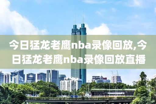 今日猛龙老鹰nba录像回放,今日猛龙老鹰nba录像回放直播