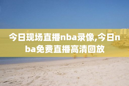 今日现场直播nba录像,今日nba免费直播高清回放