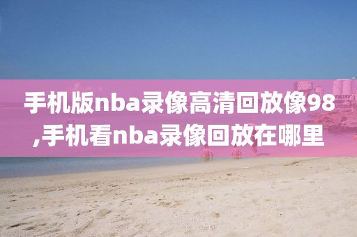 手机版nba录像高清回放像98,手机看nba录像回放在哪里