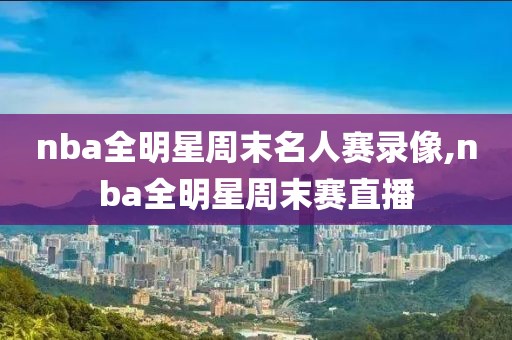 nba全明星周末名人赛录像,nba全明星周末赛直播