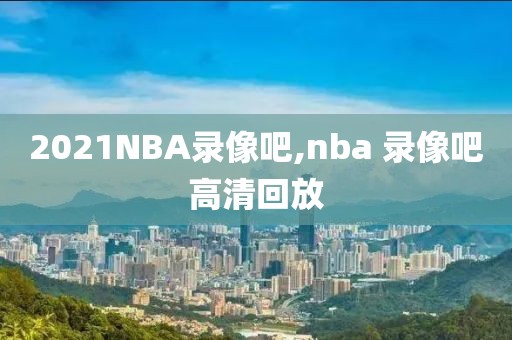 2021NBA录像吧,nba 录像吧高清回放