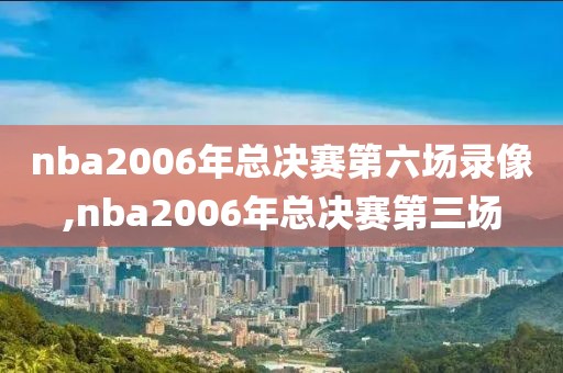 nba2006年总决赛第六场录像,nba2006年总决赛第三场