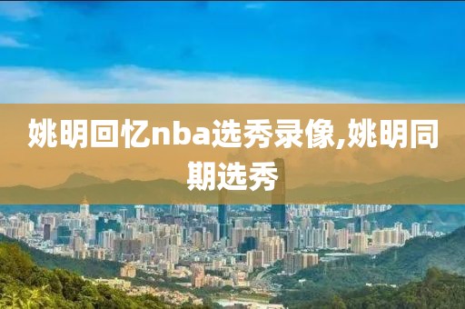 姚明回忆nba选秀录像,姚明同期选秀