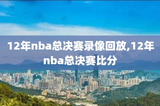 12年nba总决赛录像回放,12年nba总决赛比分