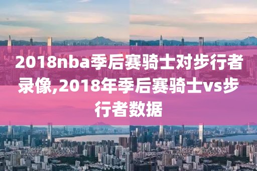 2018nba季后赛骑士对步行者录像,2018年季后赛骑士vs步行者数据