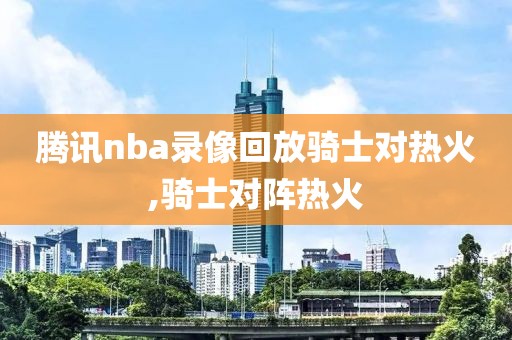 腾讯nba录像回放骑士对热火,骑士对阵热火