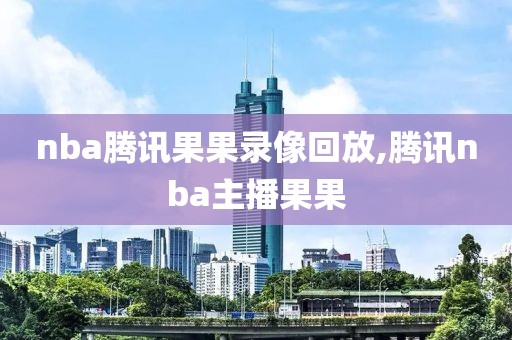 nba腾讯果果录像回放,腾讯nba主播果果