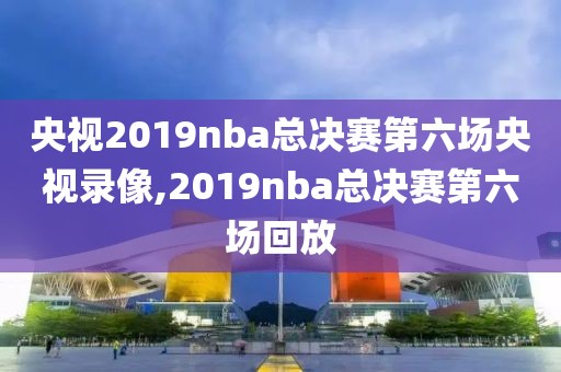 央视2019nba总决赛第六场央视录像,2019nba总决赛第六场回放