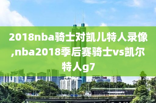 2018nba骑士对凯儿特人录像,nba2018季后赛骑士vs凯尔特人g7