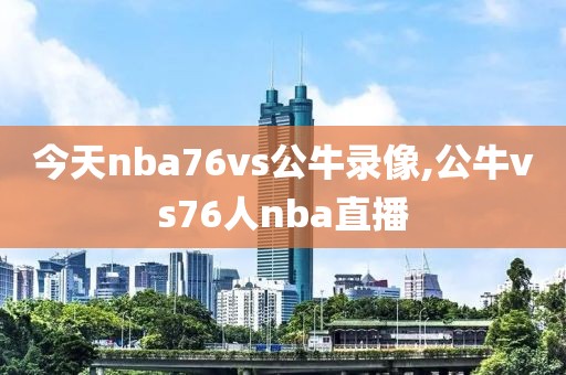 今天nba76vs公牛录像,公牛vs76人nba直播