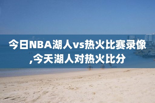 今日NBA湖人vs热火比赛录像,今天湖人对热火比分