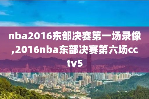 nba2016东部决赛第一场录像,2016nba东部决赛第六场cctv5