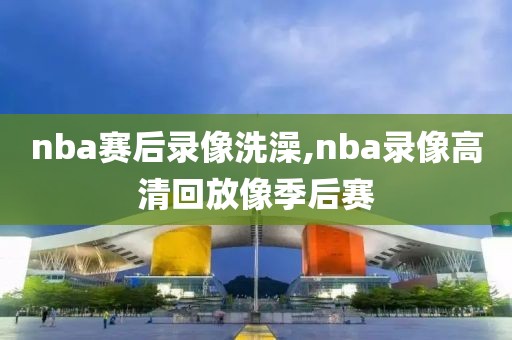 nba赛后录像洗澡,nba录像高清回放像季后赛