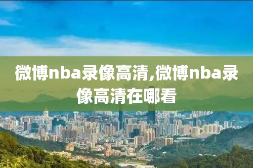 微博nba录像高清,微博nba录像高清在哪看