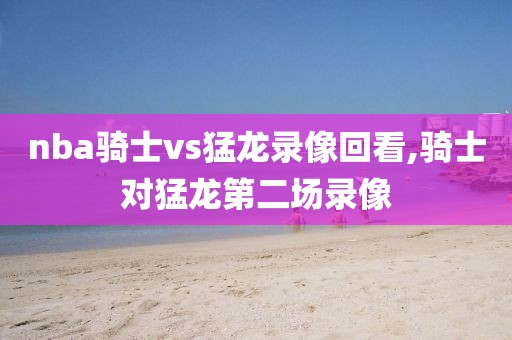 nba骑士vs猛龙录像回看,骑士对猛龙第二场录像