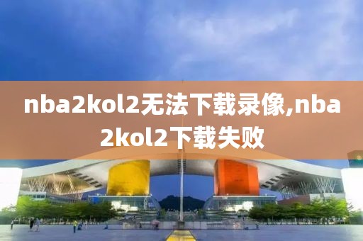 nba2kol2无法下载录像,nba2kol2下载失败