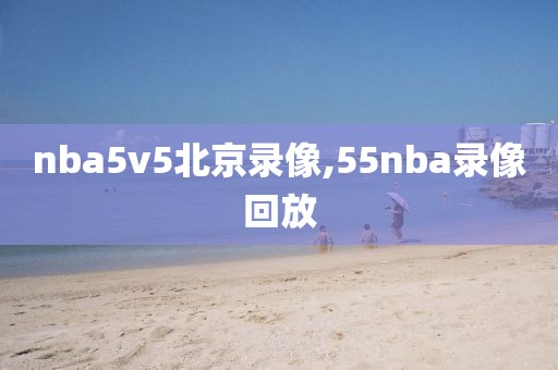 nba5v5北京录像,55nba录像回放