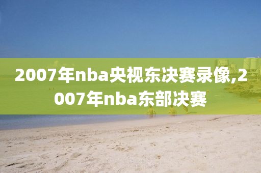 2007年nba央视东决赛录像,2007年nba东部决赛
