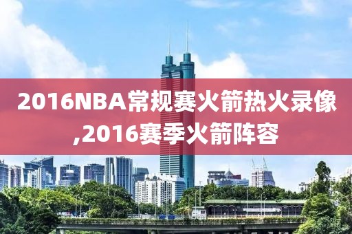 2016NBA常规赛火箭热火录像,2016赛季火箭阵容
