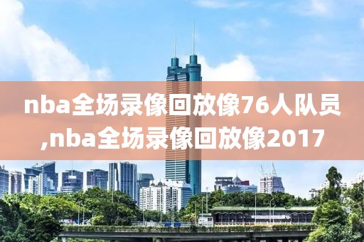 nba全场录像回放像76人队员,nba全场录像回放像2017