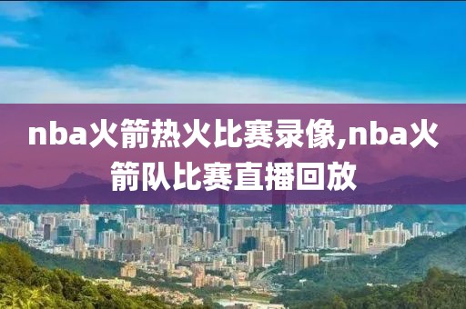 nba火箭热火比赛录像,nba火箭队比赛直播回放