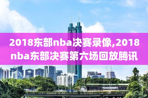2018东部nba决赛录像,2018nba东部决赛第六场回放腾讯
