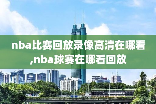 nba比赛回放录像高清在哪看,nba球赛在哪看回放