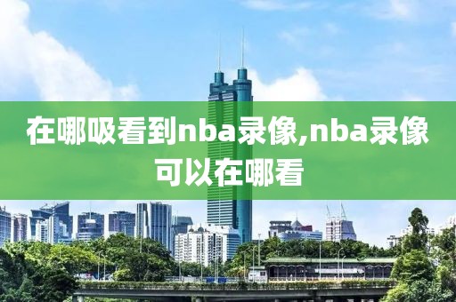 在哪吸看到nba录像,nba录像可以在哪看