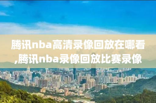 腾讯nba高清录像回放在哪看,腾讯nba录像回放比赛录像