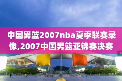 中国男篮2007nba夏季联赛录像,2007中国男篮亚锦赛决赛