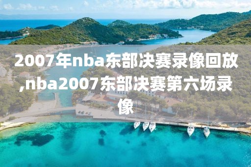 2007年nba东部决赛录像回放,nba2007东部决赛第六场录像