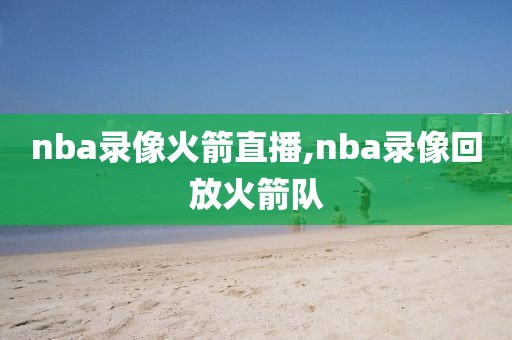 nba录像火箭直播,nba录像回放火箭队